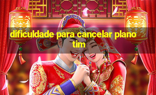 dificuldade para cancelar plano tim