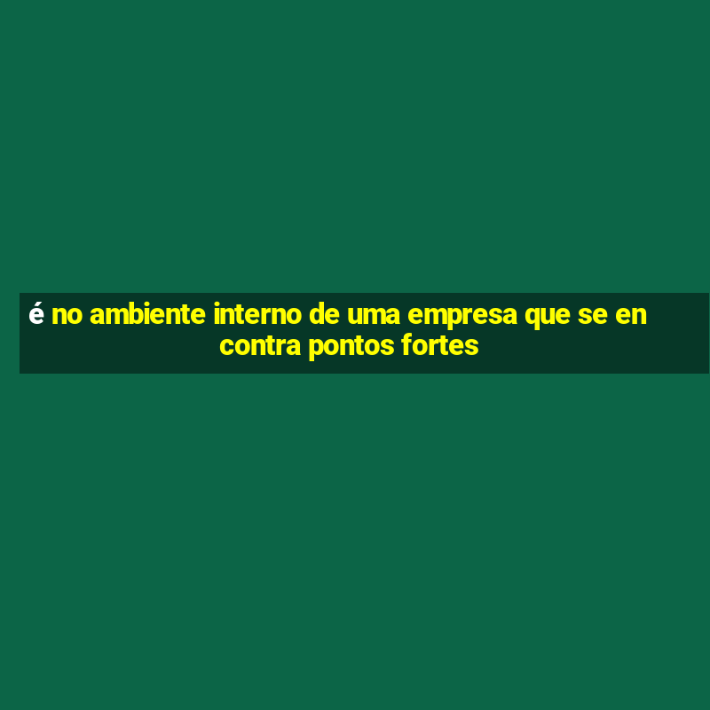 é no ambiente interno de uma empresa que se encontra pontos fortes