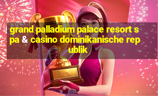 grand palladium palace resort spa & casino dominikanische republik