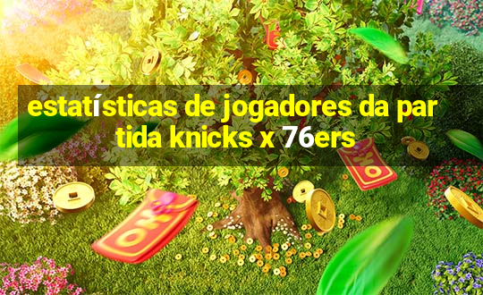 estatísticas de jogadores da partida knicks x 76ers