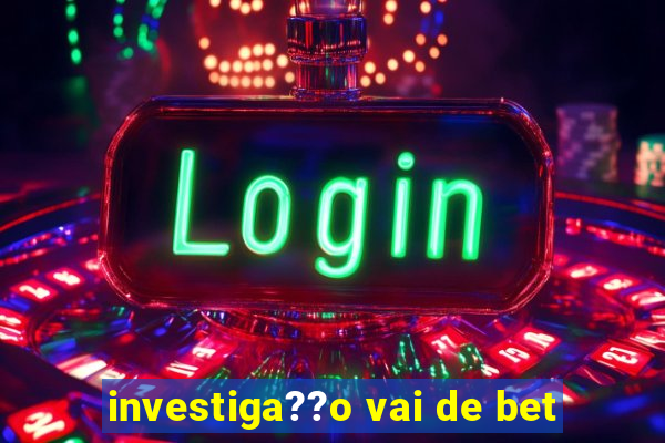 investiga??o vai de bet