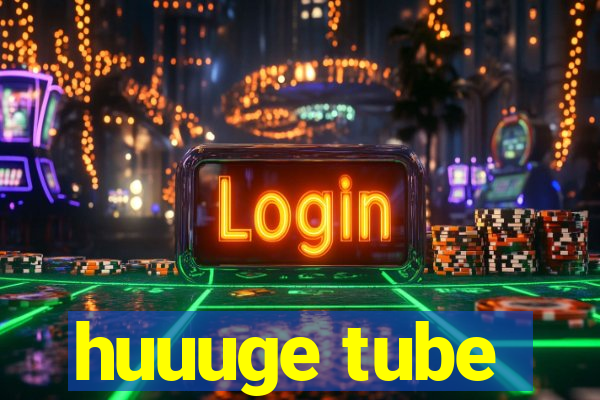 huuuge tube