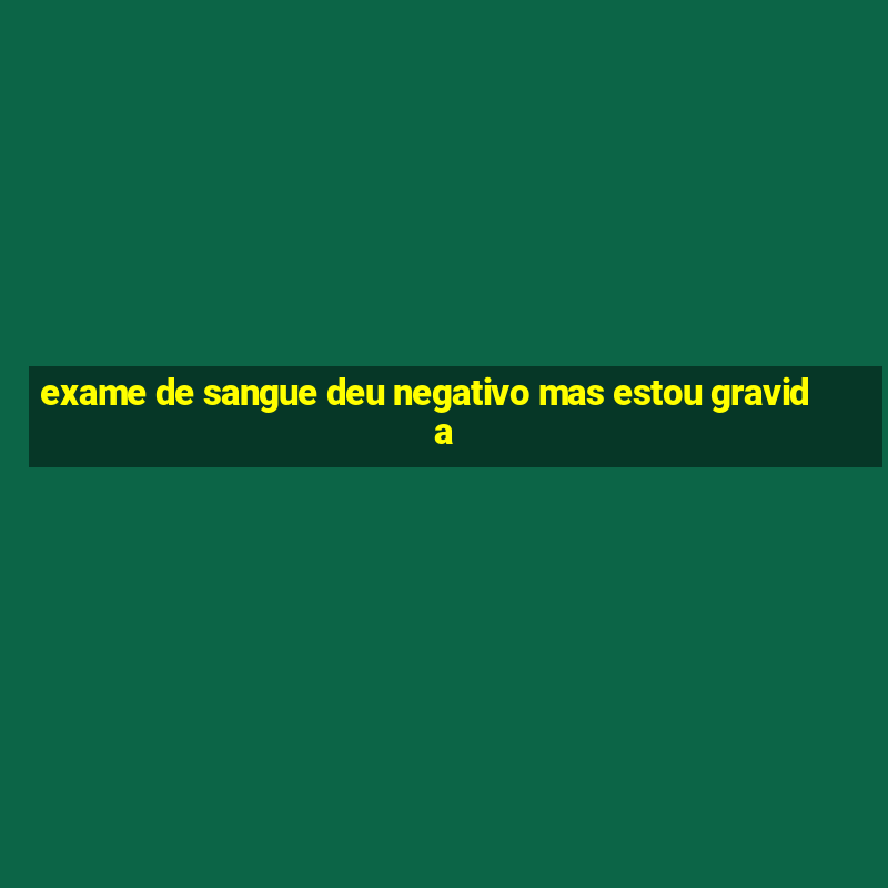 exame de sangue deu negativo mas estou gravida