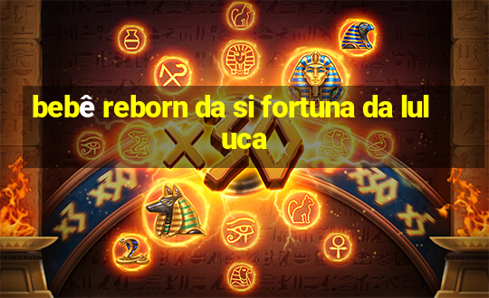 bebê reborn da si fortuna da luluca