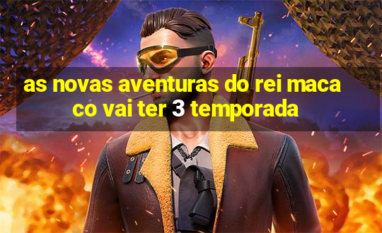 as novas aventuras do rei macaco vai ter 3 temporada