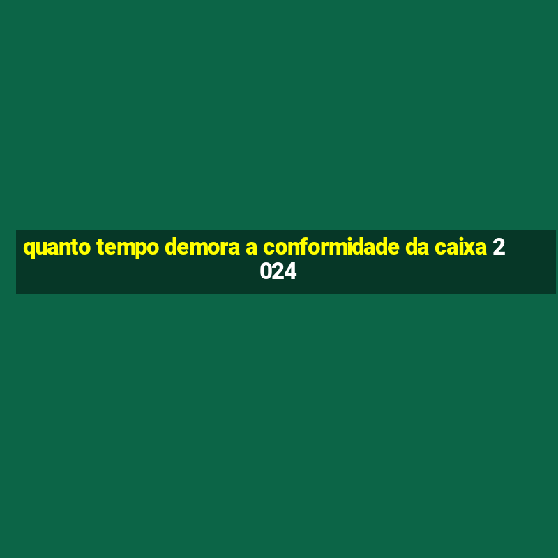 quanto tempo demora a conformidade da caixa 2024