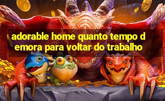 adorable home quanto tempo demora para voltar do trabalho