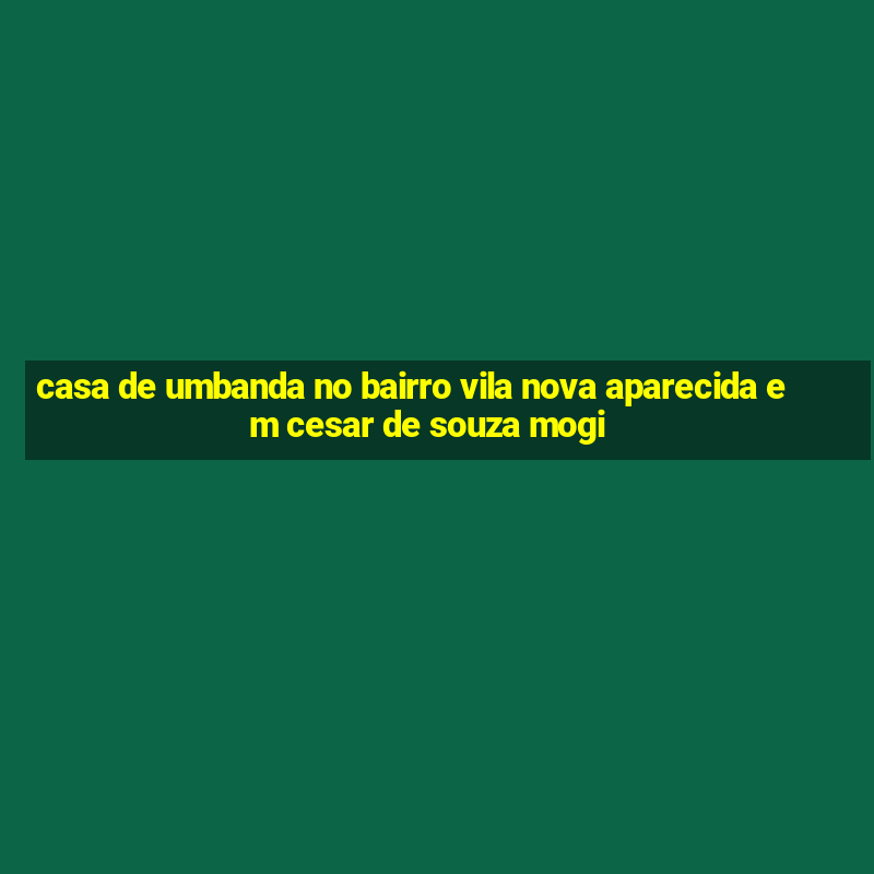 casa de umbanda no bairro vila nova aparecida em cesar de souza mogi