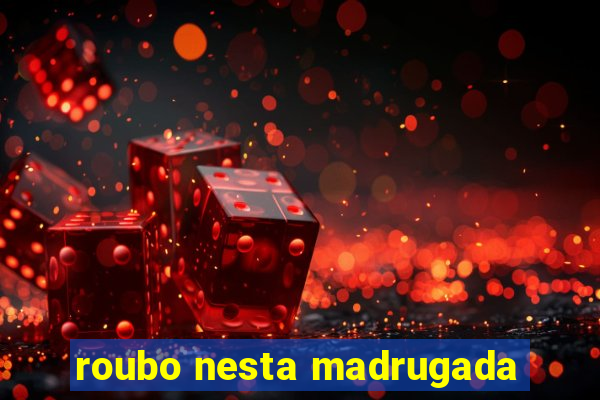 roubo nesta madrugada