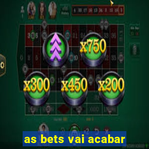 as bets vai acabar