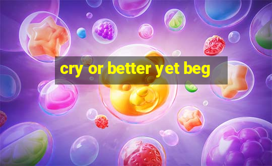 cry or better yet beg