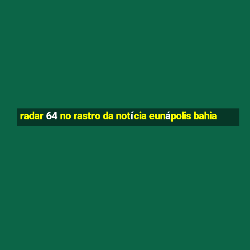 radar 64 no rastro da notícia eunápolis bahia