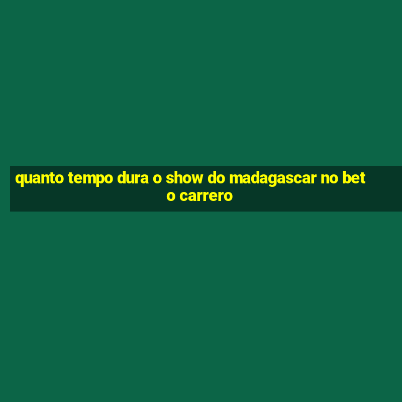 quanto tempo dura o show do madagascar no beto carrero