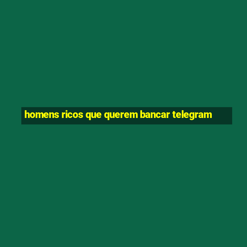 homens ricos que querem bancar telegram