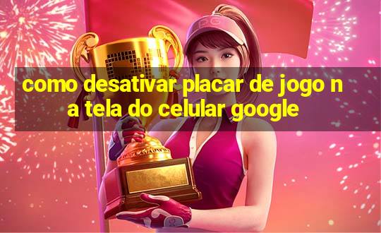 como desativar placar de jogo na tela do celular google