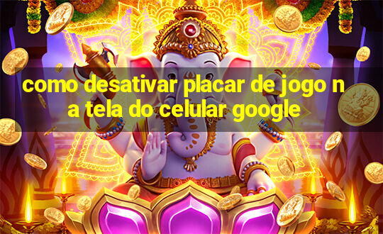 como desativar placar de jogo na tela do celular google