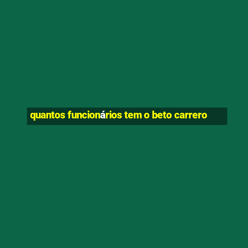 quantos funcionários tem o beto carrero