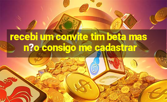 recebi um convite tim beta mas n?o consigo me cadastrar