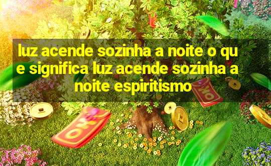 luz acende sozinha a noite o que significa luz acende sozinha a noite espiritismo