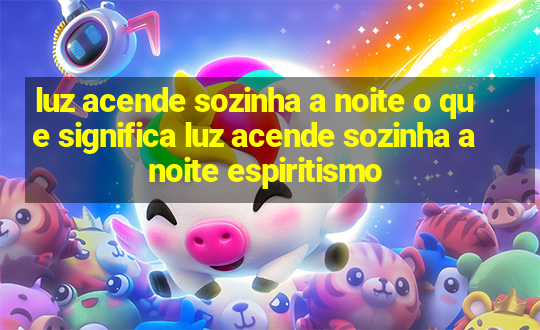 luz acende sozinha a noite o que significa luz acende sozinha a noite espiritismo