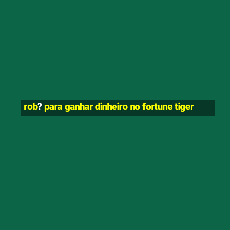 rob? para ganhar dinheiro no fortune tiger