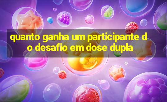 quanto ganha um participante do desafio em dose dupla