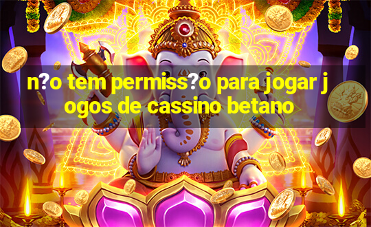 n?o tem permiss?o para jogar jogos de cassino betano