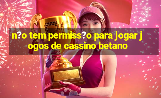 n?o tem permiss?o para jogar jogos de cassino betano