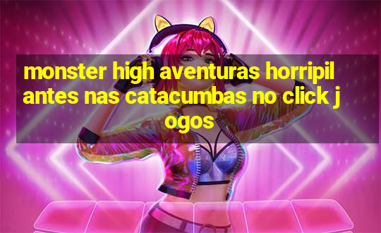 monster high aventuras horripilantes nas catacumbas no click jogos