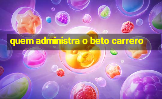 quem administra o beto carrero