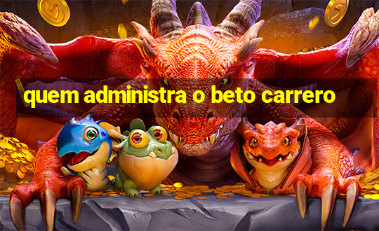 quem administra o beto carrero