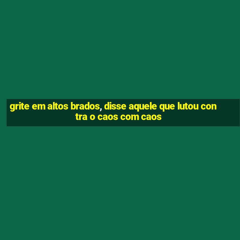 grite em altos brados, disse aquele que lutou contra o caos com caos