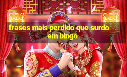 frases mais perdido que surdo em bingo