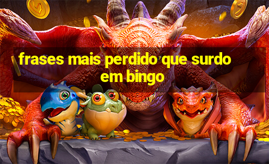 frases mais perdido que surdo em bingo