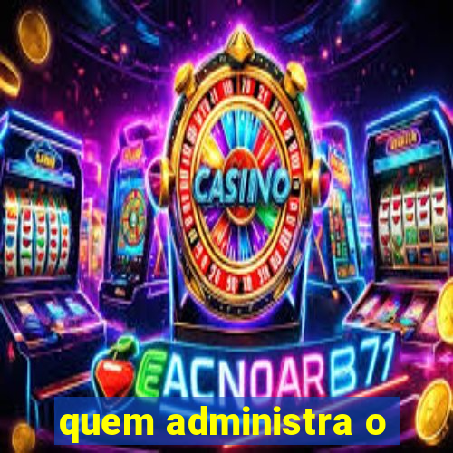 quem administra o