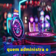 quem administra o