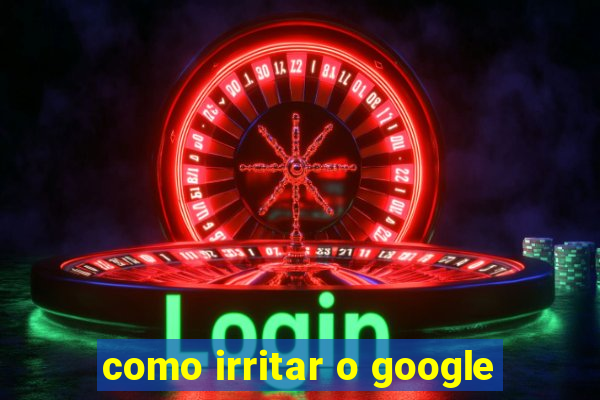 como irritar o google