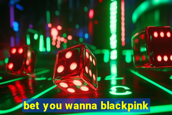 bet you wanna blackpink