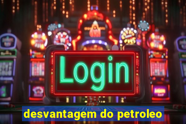 desvantagem do petroleo